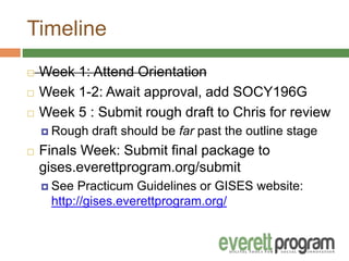Timeline
 Week 1: Attend Orientation
 Week 1-2: Await approval, add SOCY196G
 Week 5 : Submit rough draft to Chris for review
 Rough draft should be far past the outline stage
 Finals Week: Submit final package to
gises.everettprogram.org/submit
 See Practicum Guidelines or GISES website:
http://gises.everettprogram.org/
 