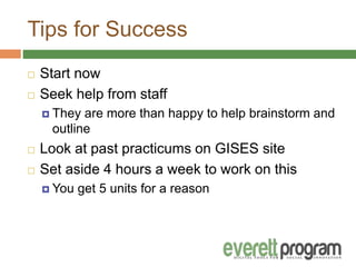 Tips for Success
 Start now
 Seek help from staff
 They are more than happy to help brainstorm and
outline
 Look at past practicums on GISES site
 Set aside 4 hours a week to work on this
 You get 5 units for a reason
 