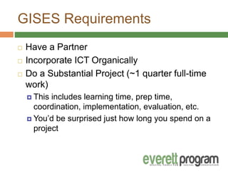 GISES Requirements
 Have a Partner
 Incorporate ICT Organically
 Do a Substantial Project (~1 quarter full-time
work)
 This includes learning time, prep time,
coordination, implementation, evaluation, etc.
 You’d be surprised just how long you spend on a
project
 
