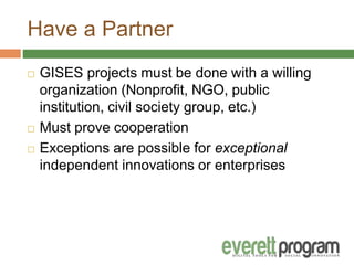 Have a Partner
 GISES projects must be done with a willing
organization (Nonprofit, NGO, public
institution, civil society group, etc.)
 Must prove cooperation
 Exceptions are possible for exceptional
independent innovations or enterprises
 