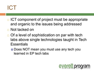 ICT
 ICT component of project must be appropriate
and organic to the issues being addressed
 Not tacked on
 Of a level of sophistication on par with tech
labs above single technologies taught in Tech
Essentials
 Does NOT mean you must use any tech you
learned in EP tech labs
 