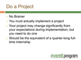 Do a Project
 No Brainer
 You must actually implement a project
 Your project may change significantly from
your expectations during implementation, but
you need to do one
 Should be the equivalent of a quarter-long full-
time internship
 
