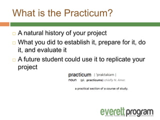 What is the Practicum?
 A natural history of your project
 What you did to establish it, prepare for it, do
it, and evaluate it
 A future student could use it to replicate your
project
 