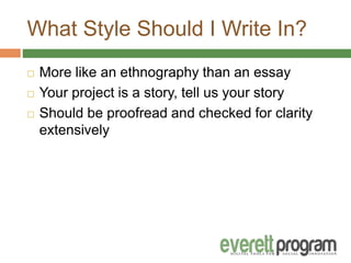 What Style Should I Write In?
 More like an ethnography than an essay
 Your project is a story, tell us your story
 Should be proofread and checked for clarity
extensively
 