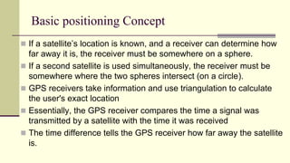 Basic positioning Concept
 If a satellite’s location is known, and a receiver can determine how
far away it is, the receiver must be somewhere on a sphere.
 If a second satellite is used simultaneously, the receiver must be
somewhere where the two spheres intersect (on a circle).
 GPS receivers take information and use triangulation to calculate
the user's exact location
 Essentially, the GPS receiver compares the time a signal was
transmitted by a satellite with the time it was received
 The time difference tells the GPS receiver how far away the satellite
is.
 