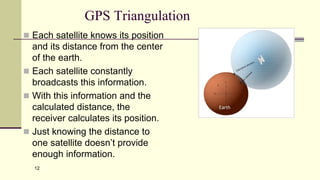 12
GPS Triangulation
 Each satellite knows its position
and its distance from the center
of the earth.
 Each satellite constantly
broadcasts this information.
 With this information and the
calculated distance, the
receiver calculates its position.
 Just knowing the distance to
one satellite doesn’t provide
enough information.
 