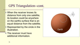 13
GPS Triangulation--cont.
 When the receiver knows its
distance from only one satellite,
its location could be anywhere
on the earths surface that is an
equal distance from the satellite.
 Represented by the circle in the
illustration.
 The receiver must have
additional information.
 