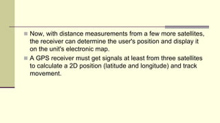  Now, with distance measurements from a few more satellites,
the receiver can determine the user's position and display it
on the unit's electronic map.
 A GPS receiver must get signals at least from three satellites
to calculate a 2D position (latitude and longitude) and track
movement.
 