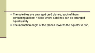  The satellites are arranged on 6 planes, each of them
containing at least 4 slots where satellites can be arranged
equidistantly
 The inclination angle of the planes towards the equator is 55°,
 