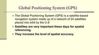 Global Positioning System (GPS)
 The Global Positioning System (GPS) is a satellite-based
navigation system made up of a network of 24 satellites
placed into orbit by the U.S
 Satellites are very important these days for spatial
referencing.
 They increase the level of spatial accuracy.
 