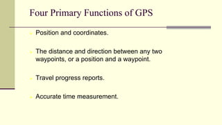  Position and coordinates.
 The distance and direction between any two
waypoints, or a position and a waypoint.
 Travel progress reports.
 Accurate time measurement.
Four Primary Functions of GPS
 