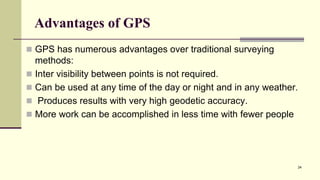 Advantages of GPS
 GPS has numerous advantages over traditional surveying
methods:
 Inter visibility between points is not required.
 Can be used at any time of the day or night and in any weather.
 Produces results with very high geodetic accuracy.
 More work can be accomplished in less time with fewer people
24
 