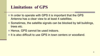 Limitations of GPS
 In order to operate with GPS it is important that the GPS
Antenna has a clear view to at least 4 satellites.
 Sometimes, the satellite signals can be blocked by tall buildings,
trees etc.
 Hence, GPS cannot be used indoors.
 It is also difficult to use GPS in town centers or woodland.
25
 