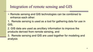 Integration of remote sensing and GIS
 Remote sensing and GIS technologies can be combined to
enhance each other:
1. Remote sensing is used as a tool for gathering data for use in
GIS,
2. GIS data are used as ancillary information to improve the
products derived from remote sensing, and
3. Remote sensing and GIS are used together for modeling and
analysis
29
 