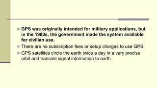  GPS was originally intended for military applications, but
in the 1980s, the government made the system available
for civilian use.
 There are no subscription fees or setup charges to use GPS.
 GPS satellites circle the earth twice a day in a very precise
orbit and transmit signal information to earth
 