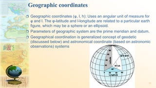 Geographic coordinates
 Geographic coordinates (φ, l, h): Uses an angular unit of measure for
φ and l. The φ-latitude and l-longitude are related to a particular earth
figure, which may be a sphere or an ellipsoid.
 Parameters of geographic system are the prime meridian and datum.
 Geographical coordination is generalized concept of geodetic
(discussed below) and astronomical coordinate (based on astronomic
observations) systems
33
 