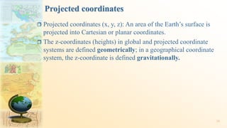 Projected coordinates
 Projected coordinates (x, y, z): An area of the Earth’s surface is
projected into Cartesian or planar coordinates.
 The z-coordinates (heights) in global and projected coordinate
systems are defined geometrically; in a geographical coordinate
system, the z-coordinate is defined gravitationally.
34
 