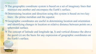  The geographic coordinate system is based on a set of imaginary lines that
intersect one another and encompass the Earth’s surface.
 Determining location and direction using this system is based on two key
lines - the prime meridian and the equator.
 Geographic coordinates are useful in determining location and orientation
and identifying changes in location or relative distance between points on a
spheroidal surface.
 The concept of latitude and longitude (φ, l) and vertical distance the above
the geoid (z) are the basis for any expression of geographic coordinates on
the Earth’s surface.
35
 