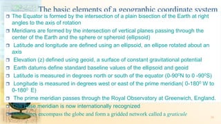 The basic elements of a geographic coordinate system
 The Equator is formed by the intersection of a plain bisection of the Earth at right
angles to the axis of rotation
 Meridians are formed by the intersection of vertical planes passing through the
center of the Earth and the sphere or spheroid (ellipsoid)
 Latitude and longitude are defined using an ellipsoid, an ellipse rotated about an
axis
 Elevation (z) defined using geoid, a surface of constant gravitational potential
 Earth datums define standard baseline values of the ellipsoid and geoid
 Latitude is measured in degrees north or south of the equator (0-900N to 0 -900S)
 Longitude is measured in degrees west or east of the prime meridian( 0-1800 W to
0-1800 E)
 The prime meridian passes through the Royal Observatory at Greenwich, England.
 This base meridian is now internationally recognized
 These lines encompass the globe and form a gridded network called a graticule 36
 