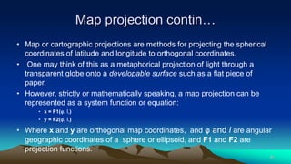 Map projection contin…
• Map or cartographic projections are methods for projecting the spherical
coordinates of latitude and longitude to orthogonal coordinates.
• One may think of this as a metaphorical projection of light through a
transparent globe onto a developable surface such as a flat piece of
paper.
• However, strictly or mathematically speaking, a map projection can be
represented as a system function or equation:
• x = F1(φ, l,)
• y = F2(φ, l,)
• Where x and y are orthogonal map coordinates, and φ and l are angular
geographic coordinates of a sphere or ellipsoid, and F1 and F2 are
projection functions.
40
 
