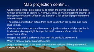 Map projection contin…
• Cartographic (map) projections try to flatten the curved surface of the globe
without stretching or tearing it. However, since all map projections attempt to
represent the curved surface of the Earth on a flat sheet of paper distortions
are inevitable.
• The degree of distortion differs from point to point on the sphere and from
map to map.
• One easy way to understand how map projections alter spatial properties is
to visualize shining a light through the earth onto a surface, called the
projection surface.
• Imagine the earth's surface is clear with the graticule drawn on it.
• Wrap a piece of paper around the earth.
• A light at the center of the earth will cast the shadows of the graticule onto
the piece of paper.
41
 