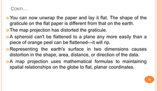 CONTI…
 You can now unwrap the paper and lay it flat. The shape of the
graticule on the flat paper is different from that on the earth.
 The map projection has distorted the graticule.
 A spheroid can't be flattened to a plane any more easily than a
piece of orange peel can be flattened—it will rip.
 Representing the earth's surface in two dimensions causes
distortion in the shape, area, distance, or direction of the data.
 A map projection uses mathematical formulas to maintaining
spatial relationships on the globe to flat, planar coordinates.
42
 