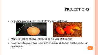  projection process involves stretching and distortion
 Map projections always introduce some type of distortion
 Selection of a projection is done to minimize distortion for the particular
application
PROJECTIONS
44
 