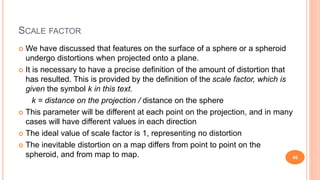 SCALE FACTOR
 We have discussed that features on the surface of a sphere or a spheroid
undergo distortions when projected onto a plane.
 It is necessary to have a precise definition of the amount of distortion that
has resulted. This is provided by the definition of the scale factor, which is
given the symbol k in this text.
k = distance on the projection / distance on the sphere
 This parameter will be different at each point on the projection, and in many
cases will have different values in each direction
 The ideal value of scale factor is 1, representing no distortion
 The inevitable distortion on a map differs from point to point on the
spheroid, and from map to map. 45
 