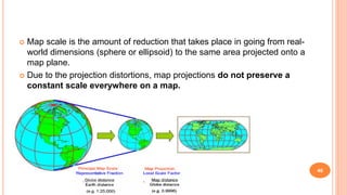  Map scale is the amount of reduction that takes place in going from real-
world dimensions (sphere or ellipsoid) to the same area projected onto a
map plane.
 Due to the projection distortions, map projections do not preserve a
constant scale everywhere on a map.
46
 