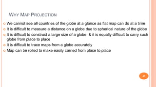 WHY MAP PROJECTION
 We cannot see all countries of the globe at a glance as flat map can do at a time
 It is difficult to measure a distance on a globe due to spherical nature of the globe
 It is difficult to construct a large size of a globe & it is equally difficult to carry such
globe from place to place
 It is difficult to trace maps from a globe accurately
 Map can be rolled to make easily carried from place to place
47
 
