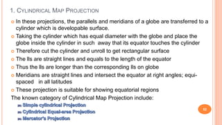 1. CYLINDRICAL MAP PROJECTION
52
 In these projections, the parallels and meridians of a globe are transferred to a
cylinder which is developable surface.
 Taking the cylinder which has equal diameter with the globe and place the
globe inside the cylinder in such away that its equator touches the cylinder
 Therefore cut the cylinder and unroll to get rectangular surface
 The lls are straight lines and equals to the length of the equator
 Thus the lls are longer than the corresponding lls on globe
 Meridians are straight lines and intersect the equator at right angles; equi-
spaced in all latitudes
 These projection is suitable for showing equatorial regions
The known category of Cylindrical Map Projection include:
 