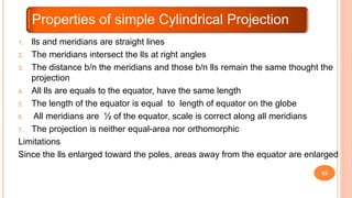 53
1. lls and meridians are straight lines
2. The meridians intersect the lls at right angles
3. The distance b/n the meridians and those b/n lls remain the same thought the
projection
4. All lls are equals to the equator, have the same length
5. The length of the equator is equal to length of equator on the globe
6. All meridians are ½ of the equator, scale is correct along all meridians
7. The projection is neither equal-area nor orthomorphic
Limitations
Since the lls enlarged toward the poles, areas away from the equator are enlarged
Properties of simple Cylindrical Projection
 