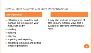 SPATIAL DATA ANALYSIS AND DATA PRESENTATIONS
54
 GIS allows you to author and
manage the templates in your
map, such as by
 creating,
 deleting,
 copying,
 Importing and exporting,
 renaming templates and setting
template properties.
 It may also address arrangement of
data in many different ways that is
suitable for providing information at
hand.
Data Organization
 