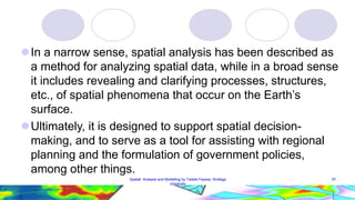 In a narrow sense, spatial analysis has been described as
a method for analyzing spatial data, while in a broad sense
it includes revealing and clarifying processes, structures,
etc., of spatial phenomena that occur on the Earth’s
surface.
Ultimately, it is designed to support spatial decision-
making, and to serve as a tool for assisting with regional
planning and the formulation of government policies,
among other things.
57
Spatial Analysis and Modelling by Tadele Feyssa, Wollega
University
 