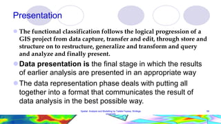 Presentation
 The functional classification follows the logical progression of a
GIS project from data capture, transfer and edit, through store and
structure on to restructure, generalize and transform and query
and analyze and finally present.
Data presentation is the final stage in which the results
of earlier analysis are presented in an appropriate way
The data representation phase deals with putting all
together into a format that communicates the result of
data analysis in the best possible way.
Spatial Analysis and Modelling by Tadele Feyssa, Wollega
University
59
 