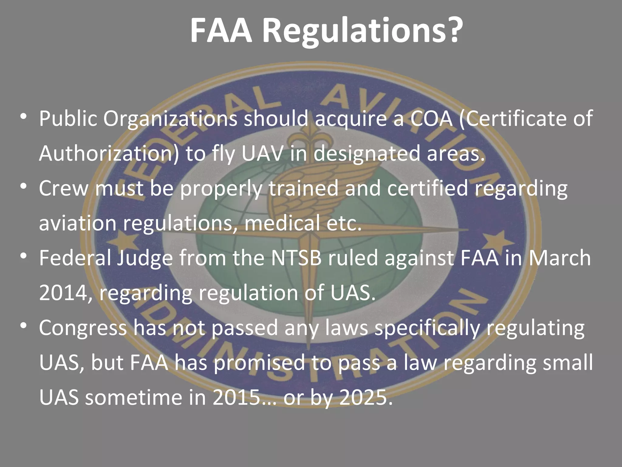 • Public Organizations should acquire a COA (Certificate of
Authorization) to fly UAV in designated areas.
• Crew must be properly trained and certified regarding
aviation regulations, medical etc.
• Federal Judge from the NTSB ruled against FAA in March
2014, regarding regulation of UAS.
• Congress has not passed any laws specifically regulating
UAS, but FAA has promised to pass a law regarding small
UAS sometime in 2015… or by 2025.
FAA Regulations?
 