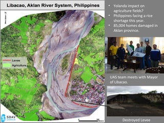 Destroyed Levee
• Yolanda impact on
agriculture fields?
• Philippines facing a rice
shortage this year.
• 85,004 homes damaged in
Aklan province.
UAS team meets with Mayor
of Libacao.
 