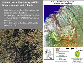 • Rare plant survey, fence line assessment,
forest biomass estimation.
• University of Hawaii at Hilo FAA Certificate
of Authorization (COA) for Pu’uwa’awa’a
reserve.
• First University in the State of Hawaii to
receive a COA.
Environmental Monitoring in HETF
Pu’uwa’awa’a Makai Subunit
 