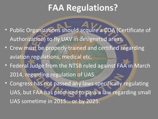 • Public Organizations should acquire a COA (Certificate of
Authorization) to fly UAV in designated areas.
• Crew must be properly trained and certified regarding
aviation regulations, medical etc.
• Federal Judge from the NTSB ruled against FAA in March
2014, regarding regulation of UAS.
• Congress has not passed any laws specifically regulating
UAS, but FAA has promised to pass a law regarding small
UAS sometime in 2015… or by 2025.
FAA Regulations?
 