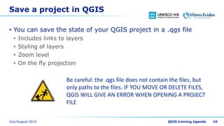Save a project in QGIS
• You can save the state of your QGIS project in a .qgs file
• Includes links to layers
• Styling of layers
• Zoom level
• On the fly projection
Be careful: the .qgs file does not contain the files, but
only paths to the files. IF YOU MOVE OR DELETE FILES,
QGIS WILL GIVE AN ERROR WHEN OPENING A PROJECT
FILE
10
 