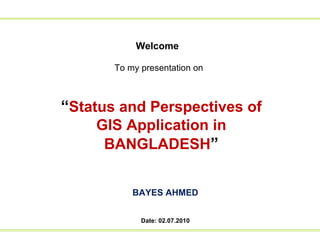 Welcome To my presentation on   “ Status and Perspectives of GIS Application in BANGLADESH ” BAYES AHMED Date: 02.07.2010 