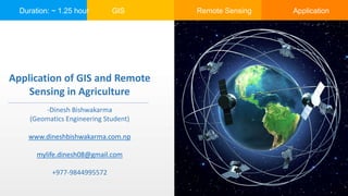 Duration: ~ 1.25 hour GIS Remote Sensing Application
Application of GIS and Remote
Sensing in Agriculture
-Dinesh Bishwakarma
(Geomatics Engineering Student)
www.dineshbishwakarma.com.np
mylife.dinesh08@gmail.com
+977-9844995572
 