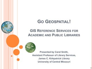 GO GEOSPATIAL!
 GIS REFERENCE SERVICES FOR
ACADEMIC AND PUBLIC LIBRARIES



         Presented by Carol Smith,
  Assistant Professor of Library Services,
       James C. Kirkpatrick Library
       University of Central Missouri

                                             T
 
