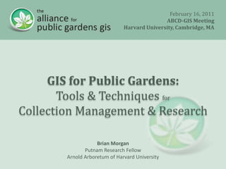 February 16, 2011 ABCD-GIS Meeting Harvard University, Cambridge, MA GIS for Public Gardens: Tools & Techniques for Collection Management & Research Brian Morgan Putnam Research Fellow Arnold Arboretum of Harvard University 