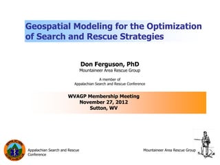 Geospatial Modeling for the Optimization
of Search and Rescue Strategies


                                Don Ferguson, PhD
                                Mountaineer Area Rescue Group

                                        A member of
                          Appalachian Search and Rescue Conference


                      WVAGP Membership Meeting
                         November 27, 2012
                            Sutton, WV




Appalachian Search and Rescue                                   Mountaineer Area Rescue Group
Conference
 