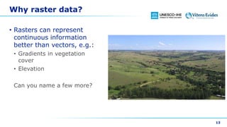 Why raster data?
• Rasters can represent
continuous information
better than vectors, e.g.:
• Gradients in vegetation
cover
• Elevation
Can you name a few more?
13
 