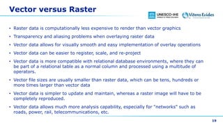 Vector versus Raster
• Raster data is computationally less expensive to render than vector graphics
• Transparency and aliasing problems when overlaying raster data
• Vector data allows for visually smooth and easy implementation of overlay operations
• Vector data can be easier to register, scale, and re-project
• Vector data is more compatible with relational database environments, where they can
be part of a relational table as a normal column and processed using a multitude of
operators.
• Vector file sizes are usually smaller than raster data, which can be tens, hundreds or
more times larger than vector data
• Vector data is simpler to update and maintain, whereas a raster image will have to be
completely reproduced.
• Vector data allows much more analysis capability, especially for "networks" such as
roads, power, rail, telecommunications, etc.
19
 