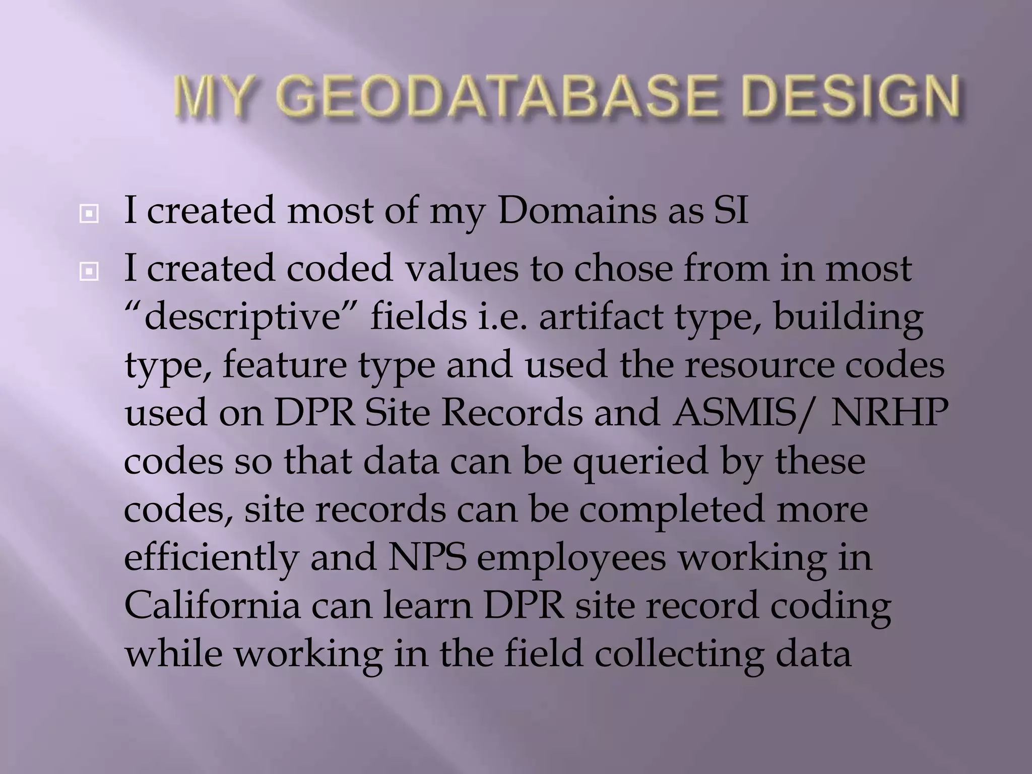 	MY GEODATABASE DESIGNI created most of my Domains as SI I created coded values to chose from in most “descriptive” fields i.e. artifact type, building type, feature type and used the resource codes used on DPR Site Records and ASMIS/ NRHP codes so that data can be queried by these codes, site records can be completed more efficiently and NPS employees working in California can learn DPR site record coding while working in the field collecting data 