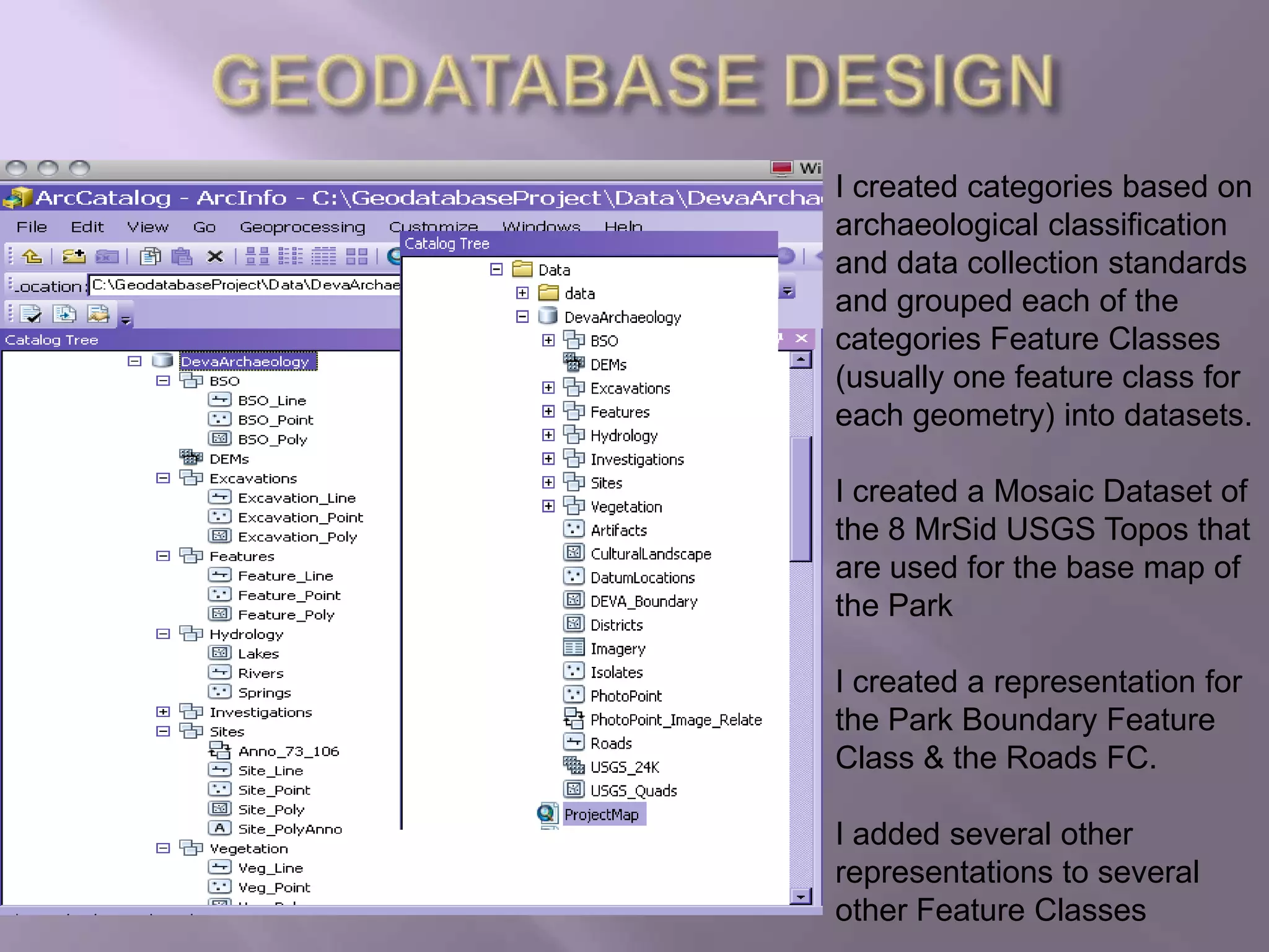 GEODATABASE DESIGNI created categories based on archaeological classification and data collection standards and grouped each of the categories Feature Classes (usually one feature class for each geometry) into datasets.I created a Mosaic Dataset of the 8 MrSid USGS Topos that are used for the base map of the ParkI created a representation for the Park Boundary Feature Class & the Roads FC.I added several other representations to several other Feature Classes
