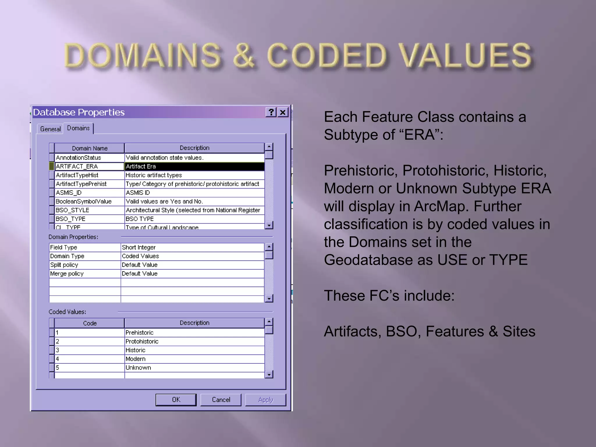 DOMAINS & CODED VALUESEach Feature Class contains a Subtype of “ERA”:Prehistoric, Protohistoric, Historic, Modern or Unknown Subtype ERA will display in ArcMap. Further classification is by coded values in the Domains set in the Geodatabase as USE or TYPEThese FC’s include:Artifacts, BSO, Features & Sites